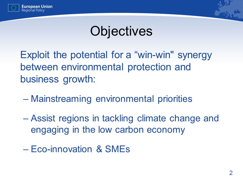 2 Objectives Exploit the potential for a win-win synergy between environmental protection and business growth: –Mainstreaming environmental priorities –Assist regions in tackling climate change and engaging in the low carbon economy –Eco-innovation & SMEs