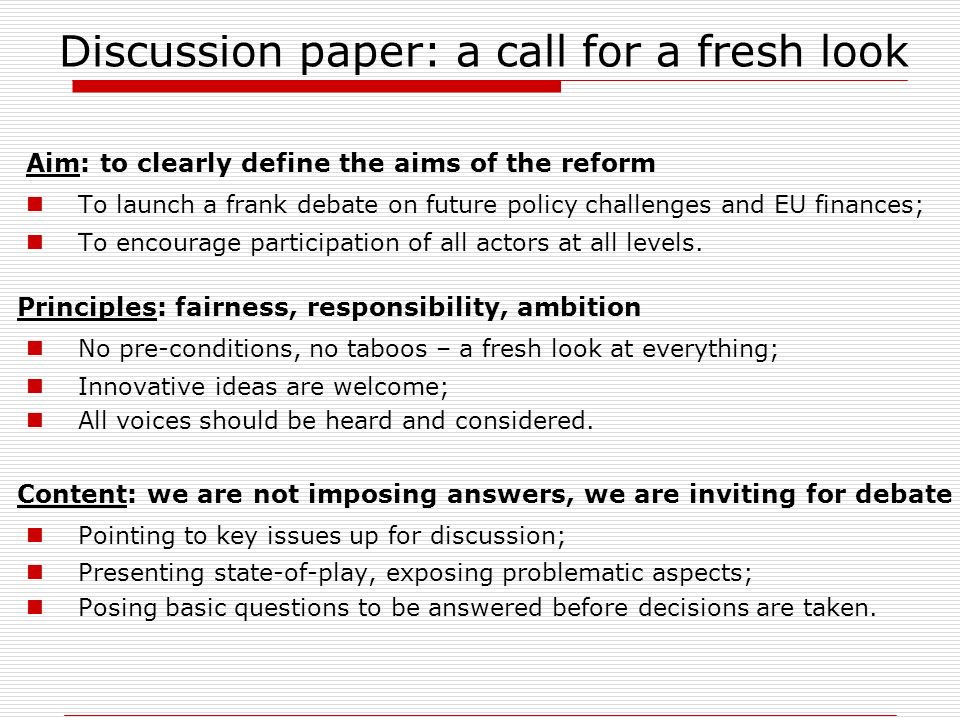 Discussion paper: a call for a fresh look Aim: to clearly define the aims of the reform To launch a frank debate on future policy challenges and EU finances; To encourage participation of all actors at all levels.