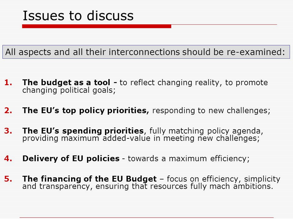 Issues to discuss 1.The budget as a tool - to reflect changing reality, to promote changing political goals; 2.The EUs top policy priorities, responding to new challenges; 3.The EUs spending priorities, fully matching policy agenda, providing maximum added-value in meeting new challenges; 4.Delivery of EU policies - towards a maximum efficiency; 5.The financing of the EU Budget – focus on efficiency, simplicity and transparency, ensuring that resources fully mach ambitions.