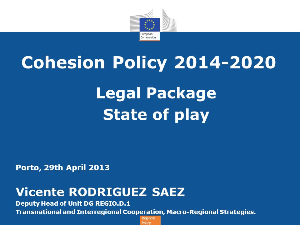 Regional Policy Cohesion Policy Legal Package State of play Porto, 29th April 2013 Vicente RODRIGUEZ SAEZ Deputy Head of Unit DG REGIO.D.1 Transnational and Interregional Cooperation, Macro-Regional Strategies.