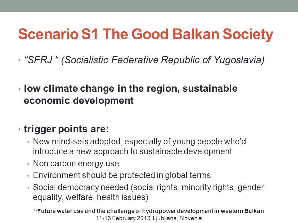 Scenario S1 The Good Balkan Society Future water use and the challenge of hydropower development in western Balkan February 2013, Ljubljana, Slovenia SFRJ (Socialistic Federative Republic of Yugoslavia) low climate change in the region, sustainable economic development trigger points are: New mind-sets adopted, especially of young people whod introduce a new approach to sustainable development Non carbon energy use Environment should be protected in global terms Social democracy needed (social rights, minority rights, gender equality, welfare, health issues)