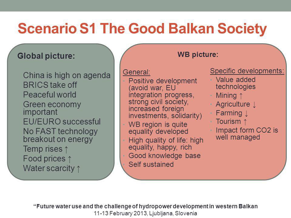 Scenario S1 The Good Balkan Society Global picture: China is high on agenda BRICS take off Peaceful world Green economy important EU/EURO successful No FAST technology breakout on energy Temp rises Food prices Water scarcity Future water use and the challenge of hydropower development in western Balkan February 2013, Ljubljana, Slovenia General: Positive development (avoid war, EU integration progress, strong civil society, increased foreign investments, solidarity) WB region is quite equality developed High quality of life: high equality, happy, rich Good knowledge base Self sustained Specific developments: Value added technologies Mining Agriculture Farming Tourism Impact form CO2 is well managed WB picture: