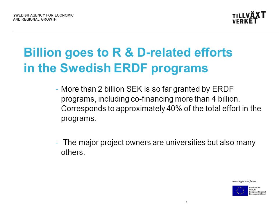 SWEDISH AGENCY FOR ECONOMIC AND REGIONAL GROWTH 6 Billion goes to R & D-related efforts in the Swedish ERDF programs -More than 2 billion SEK is so far granted by ERDF programs, including co-financing more than 4 billion.