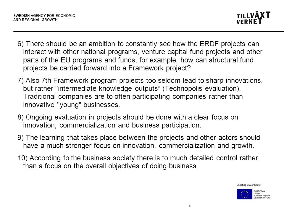 SWEDISH AGENCY FOR ECONOMIC AND REGIONAL GROWTH 8 6) There should be an ambition to constantly see how the ERDF projects can interact with other national programs, venture capital fund projects and other parts of the EU programs and funds, for example, how can structural fund projects be carried forward into a Framework project.