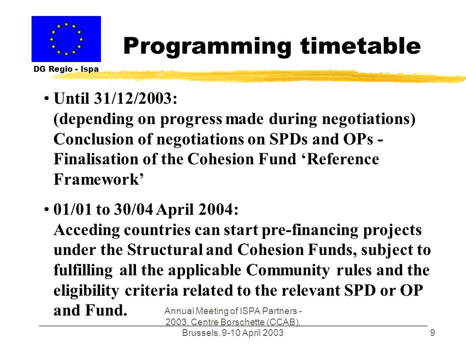 Annual Meeting of ISPA Partners , Centre Borschette (CCAB), Brussels, 9-10 April Programming timetable DG Regio - Ispa Until 31/12/2003: (depending on progress made during negotiations) Conclusion of negotiations on SPDs and OPs - Finalisation of the Cohesion Fund Reference Framework 01/01 to 30/04 April 2004: Acceding countries can start pre-financing projects under the Structural and Cohesion Funds, subject to fulfilling all the applicable Community rules and the eligibility criteria related to the relevant SPD or OP and Fund.