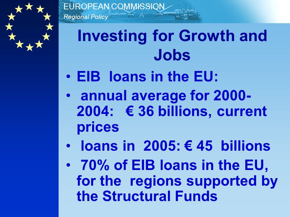Regional Policy EUROPEAN COMMISSION Investing for Growth and Jobs EIB loans in the EU: annual average for : 36 billions, current prices loans in 2005: 45 billions 70% of EIB loans in the EU, for the regions supported by the Structural Funds