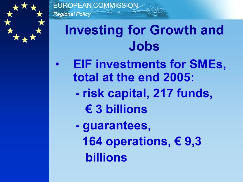 Regional Policy EUROPEAN COMMISSION Investing for Growth and Jobs EIF investments for SMEs, total at the end 2005: - risk capital, 217 funds, 3 billions - guarantees, 164 operations, 9,3 billions