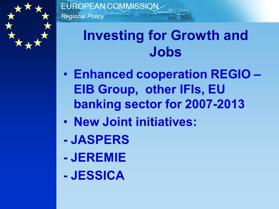 Regional Policy EUROPEAN COMMISSION Investing for Growth and Jobs Enhanced cooperation REGIO – EIB Group, other IFIs, EU banking sector for New Joint initiatives: - JASPERS - JEREMIE - JESSICA
