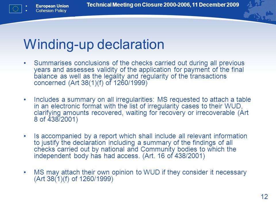 12 Winding-up declaration Summarises conclusions of the checks carried out during all previous years and assesses validity of the application for payment of the final balance as well as the legality and regularity of the transactions concerned (Art 38(1)(f) of 1260/1999) Includes a summary on all irregularities: MS requested to attach a table in an electronic format with the list of irregularity cases to their WUD, clarifying amounts recovered, waiting for recovery or irrecoverable (Art 8 of 438/2001) Is accompanied by a report which shall include all relevant information to justify the declaration including a summary of the findings of all checks carried out by national and Community bodies to which the independent body has had access.