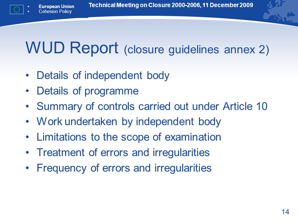 14 WUD Report (closure guidelines annex 2) Details of independent body Details of programme Summary of controls carried out under Article 10 Work undertaken by independent body Limitations to the scope of examination Treatment of errors and irregularities Frequency of errors and irregularities Technical Meeting on Closure , 11 December 2009 European Union Cohesion Policy