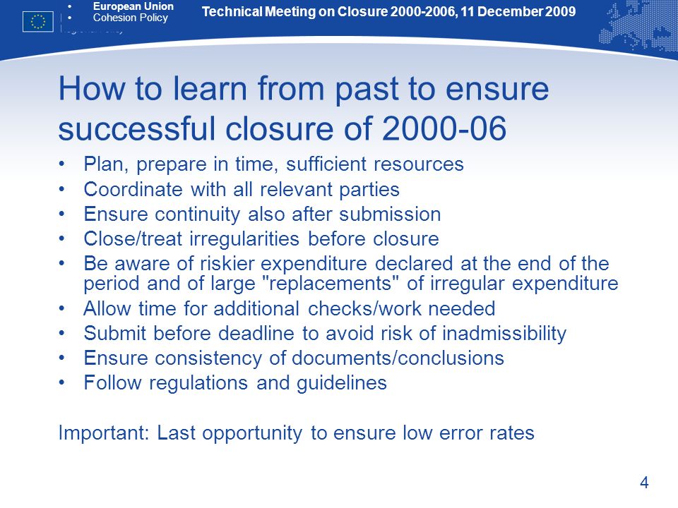 4 How to learn from past to ensure successful closure of Plan, prepare in time, sufficient resources Coordinate with all relevant parties Ensure continuity also after submission Close/treat irregularities before closure Be aware of riskier expenditure declared at the end of the period and of large replacements of irregular expenditure Allow time for additional checks/work needed Submit before deadline to avoid risk of inadmissibility Ensure consistency of documents/conclusions Follow regulations and guidelines Important: Last opportunity to ensure low error rates Technical Meeting on Closure , 11 December 2009 European Union Cohesion Policy
