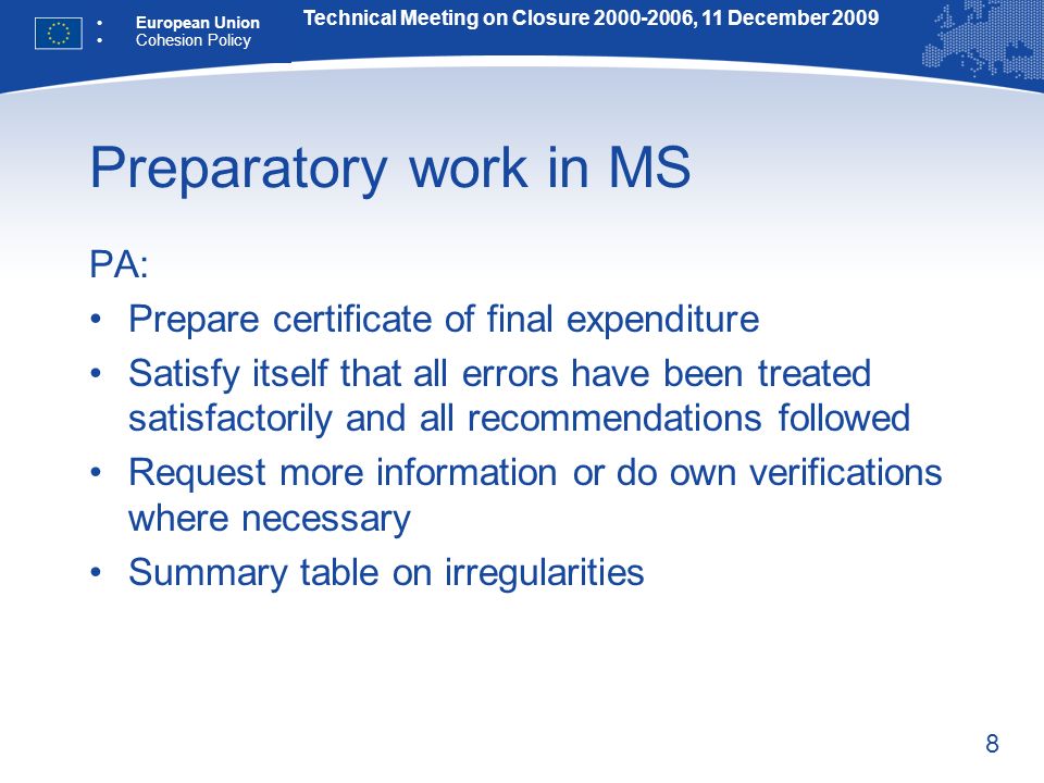 8 Preparatory work in MS PA: Prepare certificate of final expenditure Satisfy itself that all errors have been treated satisfactorily and all recommendations followed Request more information or do own verifications where necessary Summary table on irregularities Technical Meeting on Closure , 11 December 2009 European Union Cohesion Policy