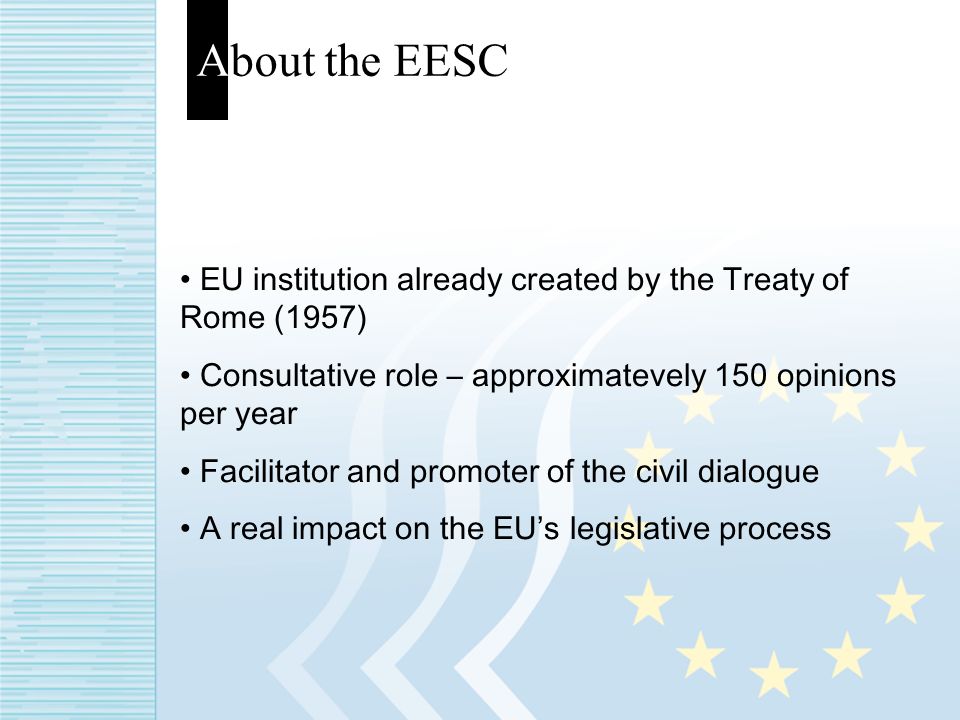 About the EESC EU institution already created by the Treaty of Rome (1957) Consultative role – approximatevely 150 opinions per year Facilitator and promoter of the civil dialogue A real impact on the EUs legislative process