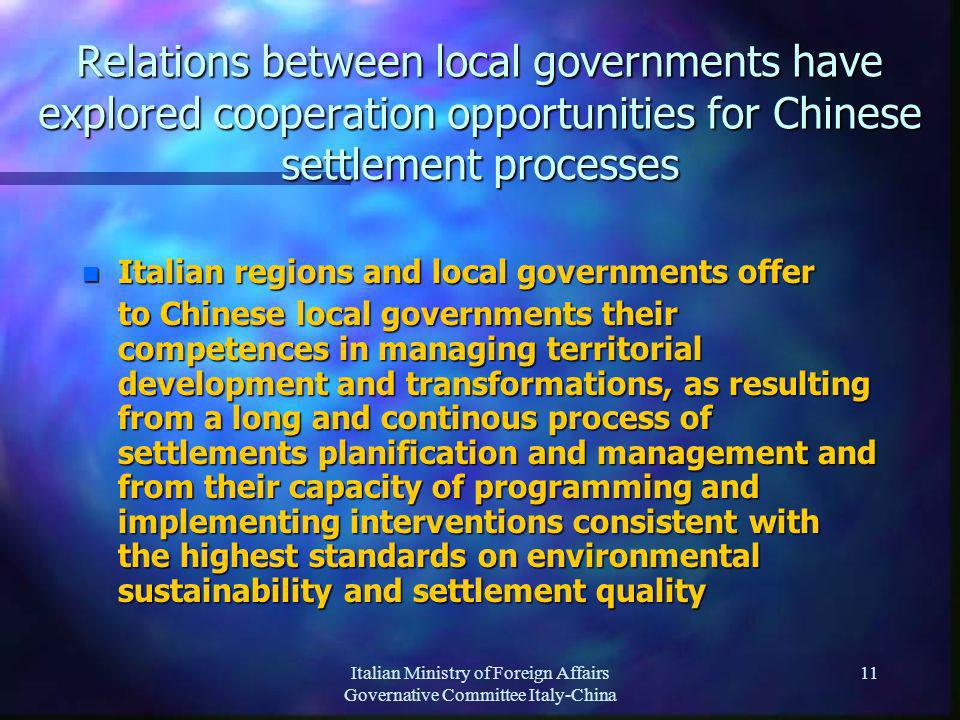 Italian Ministry of Foreign Affairs Governative Committee Italy-China 11 Relations between local governments have explored cooperation opportunities for Chinese settlement processes n Italian regions and local governments offer to Chinese local governments their competences in managing territorial development and transformations, as resulting from a long and continous process of settlements planification and management and from their capacity of programming and implementing interventions consistent with the highest standards on environmental sustainability and settlement quality