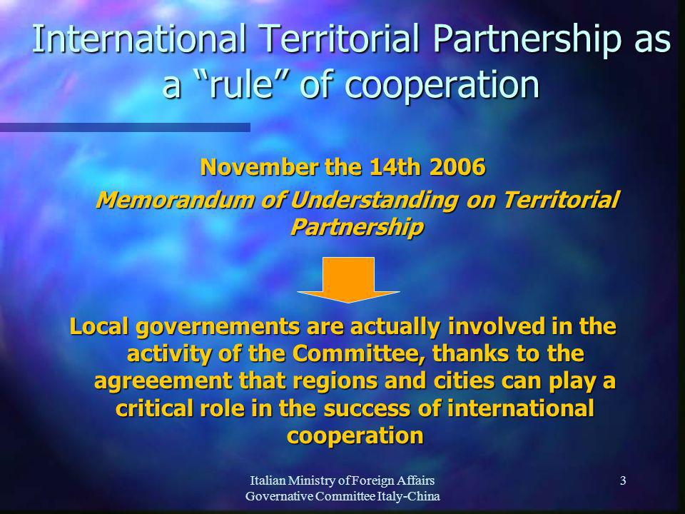 Italian Ministry of Foreign Affairs Governative Committee Italy-China 3 International Territorial Partnership as a rule of cooperation November the 14th 2006 Memorandum of Understanding on Territorial Partnership Memorandum of Understanding on Territorial Partnership Local governements are actually involved in the activity of the Committee, thanks to the agreeement that regions and cities can play a critical role in the success of international cooperation