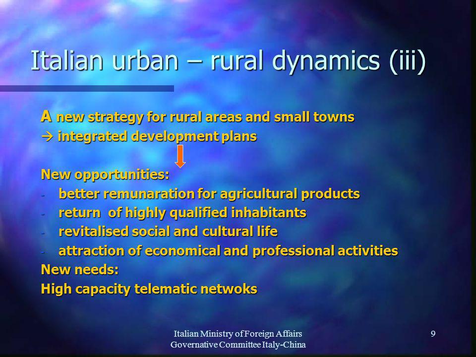 Italian Ministry of Foreign Affairs Governative Committee Italy-China 9 Italian urban – rural dynamics (iii) A new strategy for rural areas and small towns integrated development plans integrated development plans New opportunities: - better remunaration for agricultural products - return of highly qualified inhabitants - revitalised social and cultural life - attraction of economical and professional activities New needs: High capacity telematic netwoks