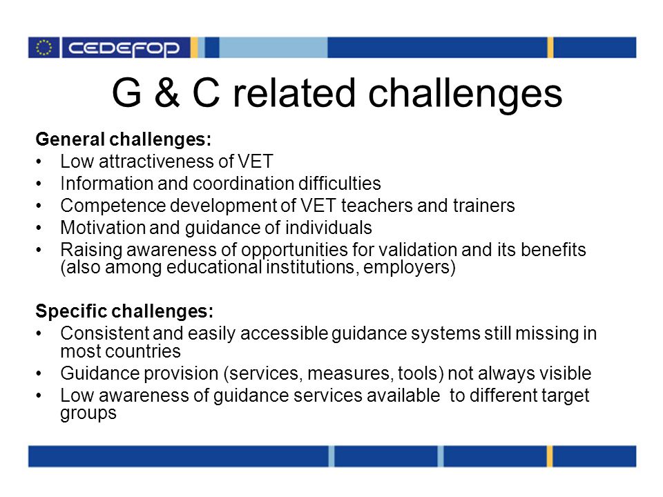 G & C related challenges General challenges: Low attractiveness of VET Information and coordination difficulties Competence development of VET teachers and trainers Motivation and guidance of individuals Raising awareness of opportunities for validation and its benefits (also among educational institutions, employers) Specific challenges: Consistent and easily accessible guidance systems still missing in most countries Guidance provision (services, measures, tools) not always visible Low awareness of guidance services available to different target groups