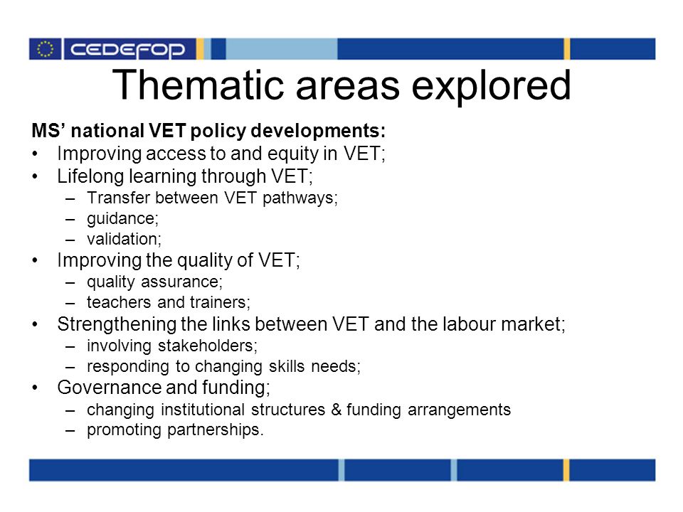 Thematic areas explored MS national VET policy developments: Improving access to and equity in VET; Lifelong learning through VET; –Transfer between VET pathways; –guidance; –validation; Improving the quality of VET; –quality assurance; –teachers and trainers; Strengthening the links between VET and the labour market; –involving stakeholders; –responding to changing skills needs; Governance and funding; –changing institutional structures & funding arrangements –promoting partnerships.