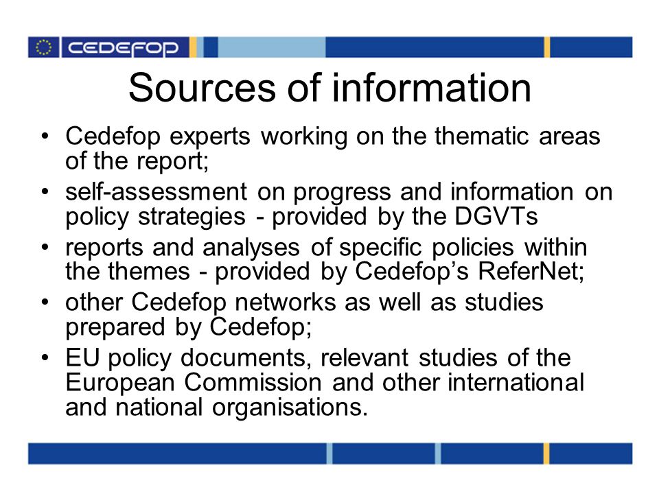 Sources of information Cedefop experts working on the thematic areas of the report; self-assessment on progress and information on policy strategies - provided by the DGVTs reports and analyses of specific policies within the themes - provided by Cedefops ReferNet; other Cedefop networks as well as studies prepared by Cedefop; EU policy documents, relevant studies of the European Commission and other international and national organisations.