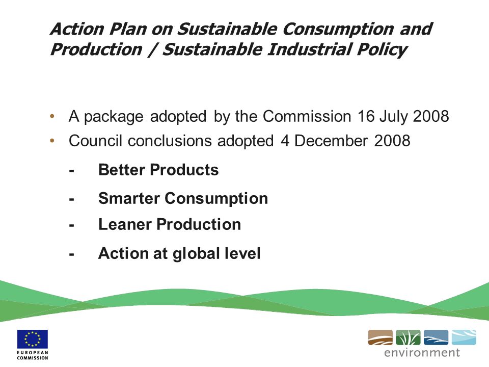 Action Plan on Sustainable Consumption and Production / Sustainable Industrial Policy A package adopted by the Commission 16 July 2008 Council conclusions adopted 4 December Better Products - Smarter Consumption -Leaner Production -Action at global level
