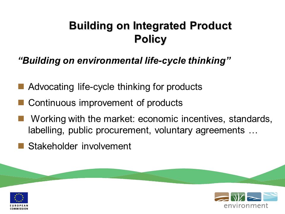 Building on environmental life-cycle thinking Advocating life-cycle thinking for products Continuous improvement of products Working with the market: economic incentives, standards, labelling, public procurement, voluntary agreements … Stakeholder involvement Building on Integrated Product Policy