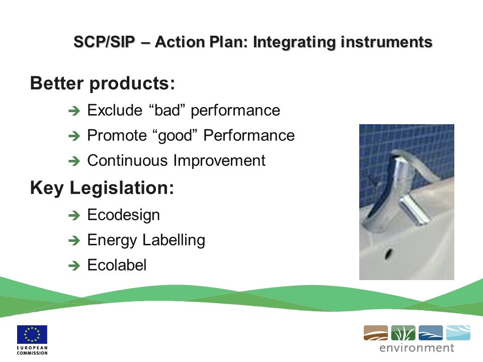 SCP/SIP – Action Plan: Integrating instruments Better products: Exclude bad performance Promote good Performance Continuous Improvement Key Legislation: Ecodesign Energy Labelling Ecolabel