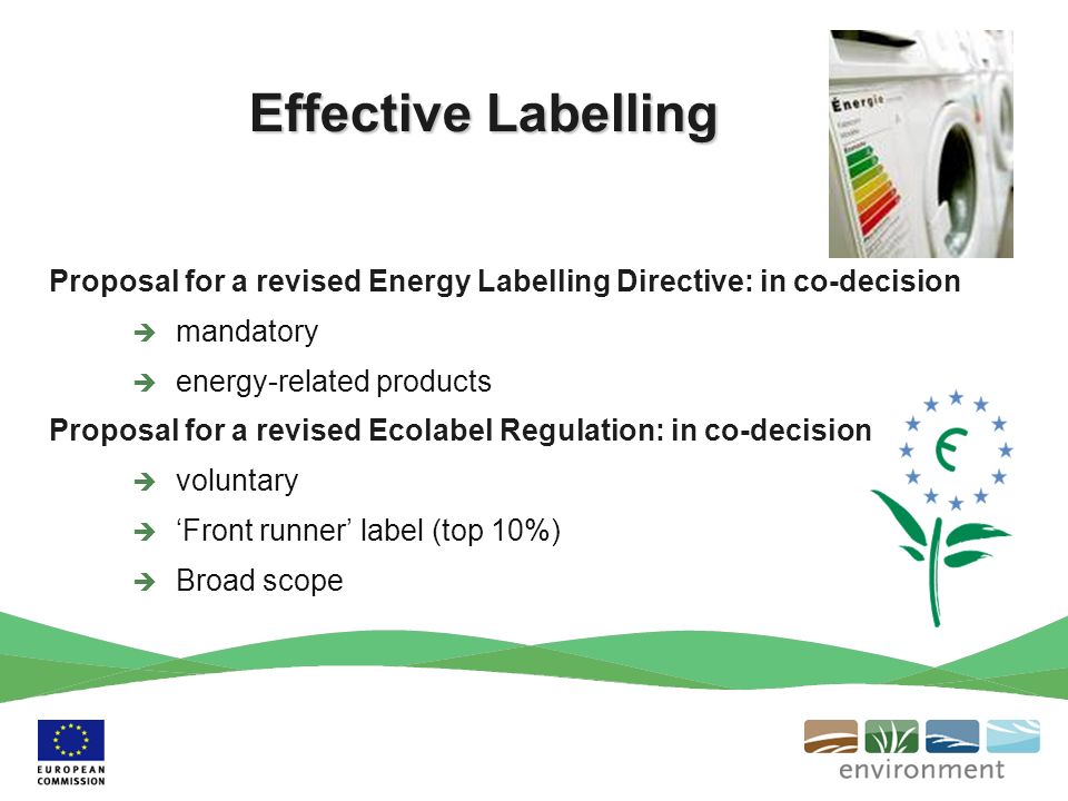 Effective Labelling Proposal for a revised Energy Labelling Directive: in co-decision mandatory energy-related products Proposal for a revised Ecolabel Regulation: in co-decision voluntary Front runner label (top 10%) Broad scope