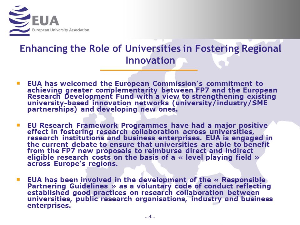 …4… Enhancing the Role of Universities in Fostering Regional Innovation EUA has welcomed the European Commissions commitment to achieving greater complementarity between FP7 and the European Research Development Fund with a view to strengthening existing university-based innovation networks (university/industry/SME partnerships) and developing new ones.
