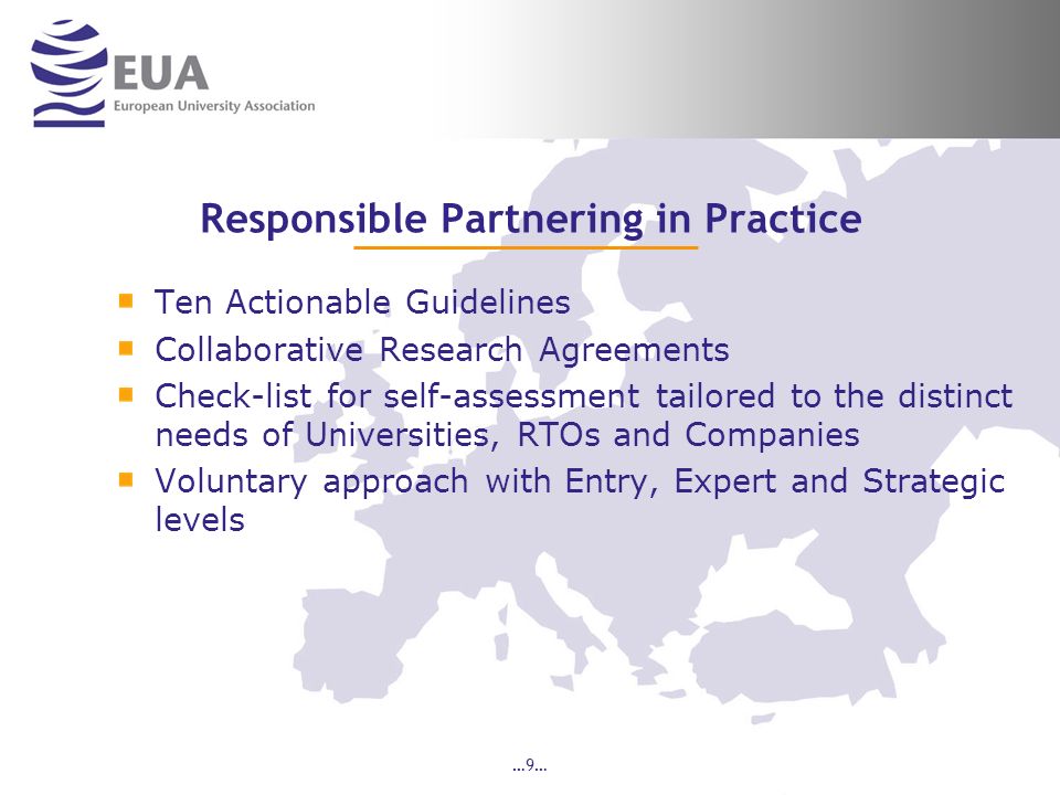…9… Responsible Partnering in Practice Ten Actionable Guidelines Collaborative Research Agreements Check-list for self-assessment tailored to the distinct needs of Universities, RTOs and Companies Voluntary approach with Entry, Expert and Strategic levels