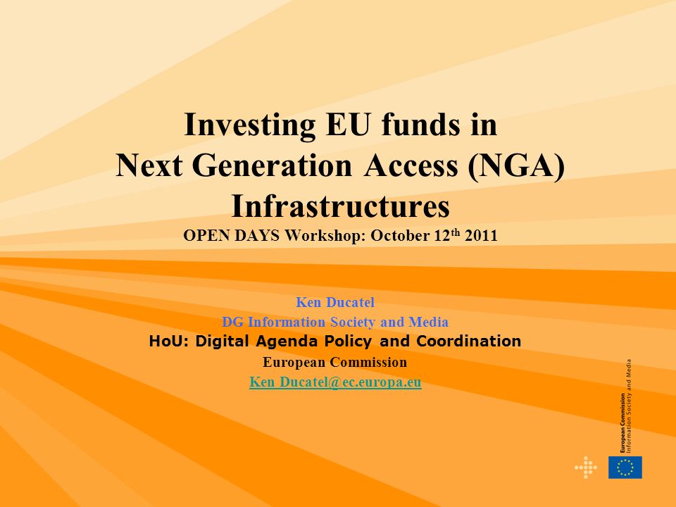 Investing EU funds in Next Generation Access (NGA) Infrastructures OPEN DAYS Workshop: October 12 th 2011 Ken Ducatel DG Information Society and Media HoU: Digital Agenda Policy and Coordination European Commission Ken