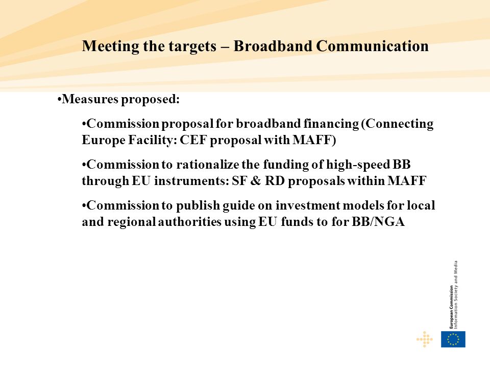 Meeting the targets – Broadband Communication Measures proposed: Commission proposal for broadband financing (Connecting Europe Facility: CEF proposal with MAFF) Commission to rationalize the funding of high-speed BB through EU instruments: SF & RD proposals within MAFF Commission to publish guide on investment models for local and regional authorities using EU funds to for BB/NGA