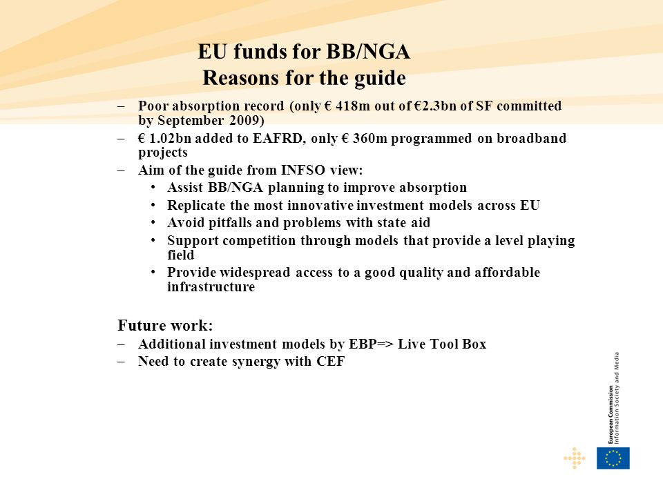 EU funds for BB/NGA Reasons for the guide –Poor absorption record (only 418m out of 2.3bn of SF committed by September 2009) – 1.02bn added to EAFRD, only 360m programmed on broadband projects –Aim of the guide from INFSO view: Assist BB/NGA planning to improve absorption Replicate the most innovative investment models across EU Avoid pitfalls and problems with state aid Support competition through models that provide a level playing field Provide widespread access to a good quality and affordable infrastructure Future work: –Additional investment models by EBP=> Live Tool Box –Need to create synergy with CEF