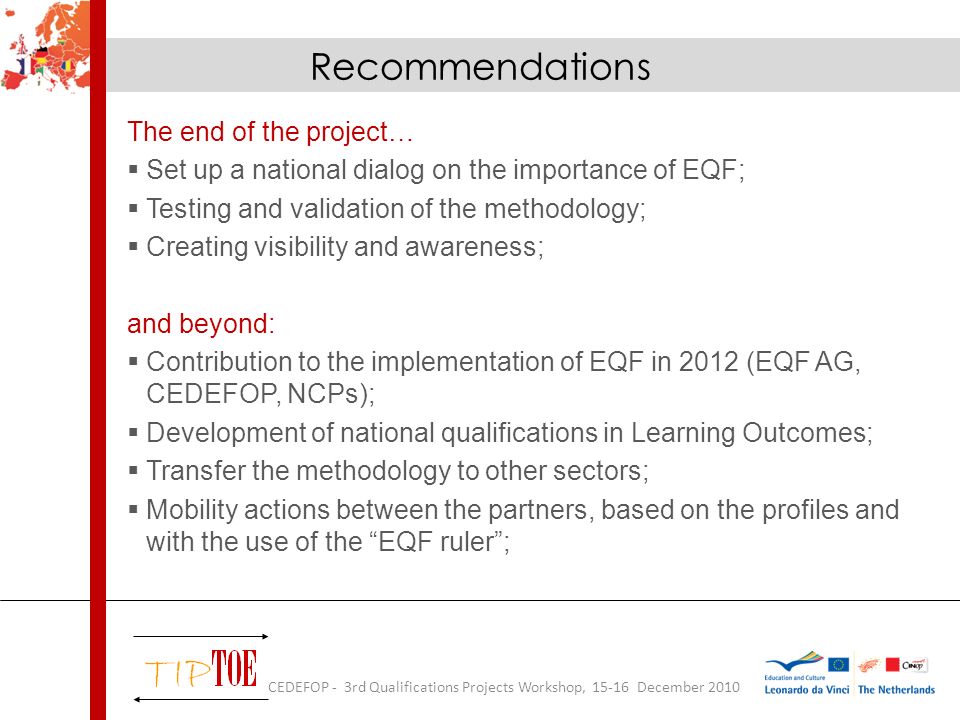 Recommendations The end of the project… Set up a national dialog on the importance of EQF; Testing and validation of the methodology; Creating visibility and awareness; and beyond: Contribution to the implementation of EQF in 2012 (EQF AG, CEDEFOP, NCPs); Development of national qualifications in Learning Outcomes; Transfer the methodology to other sectors; Mobility actions between the partners, based on the profiles and with the use of the EQF ruler; CEDEFOP - 3rd Qualifications Projects Workshop, December 2010