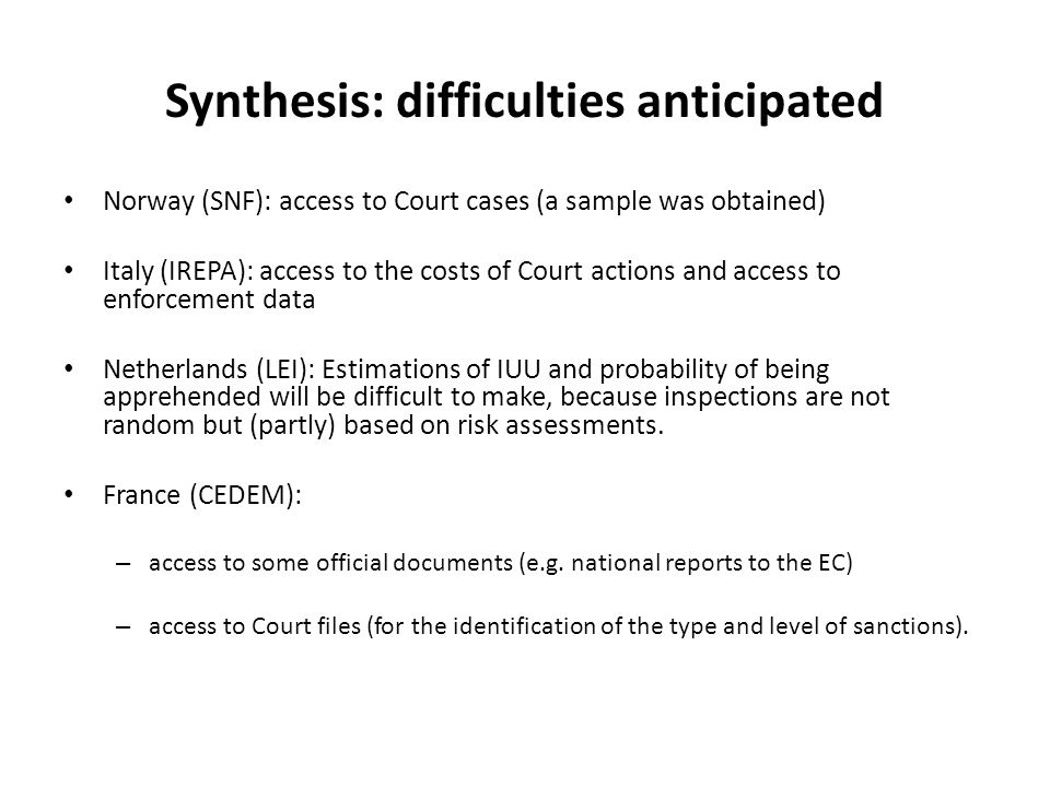 Synthesis: difficulties anticipated Norway (SNF): access to Court cases (a sample was obtained) Italy (IREPA): access to the costs of Court actions and access to enforcement data Netherlands (LEI): Estimations of IUU and probability of being apprehended will be difficult to make, because inspections are not random but (partly) based on risk assessments.