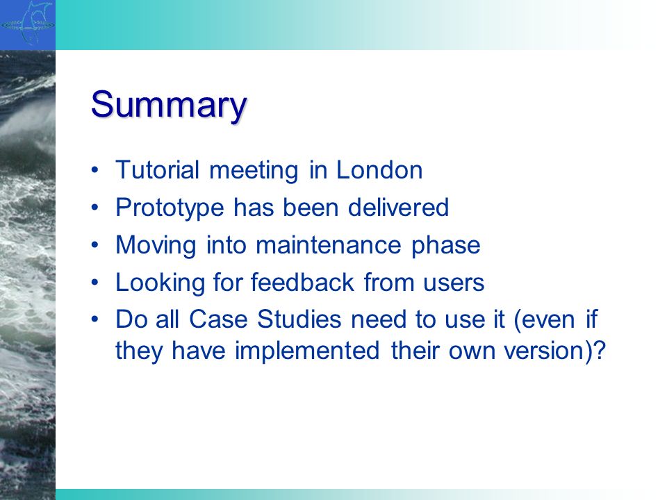 Summary Tutorial meeting in London Prototype has been delivered Moving into maintenance phase Looking for feedback from users Do all Case Studies need to use it (even if they have implemented their own version)
