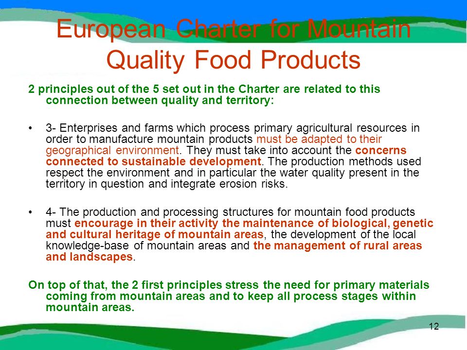 12 European Charter for Mountain Quality Food Products 2 principles out of the 5 set out in the Charter are related to this connection between quality and territory: 3- Enterprises and farms which process primary agricultural resources in order to manufacture mountain products must be adapted to their geographical environment.
