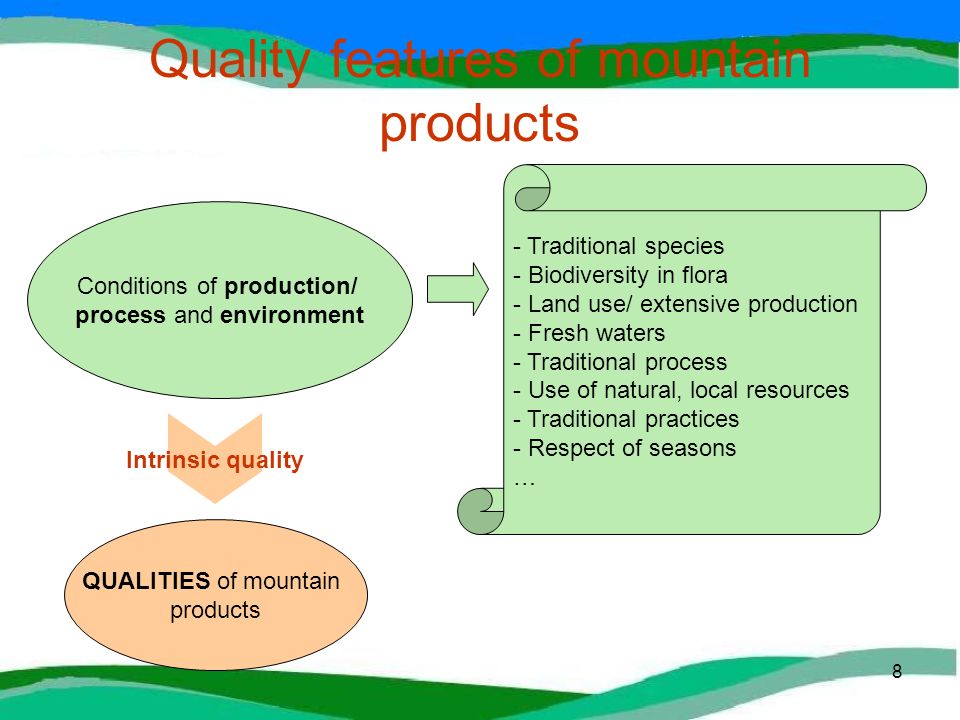 8 Quality features of mountain products QUALITIES of mountain products Conditions of production/ process and environment Intrinsic quality - Traditional species - Biodiversity in flora - Land use/ extensive production - Fresh waters - Traditional process - Use of natural, local resources - Traditional practices - Respect of seasons …