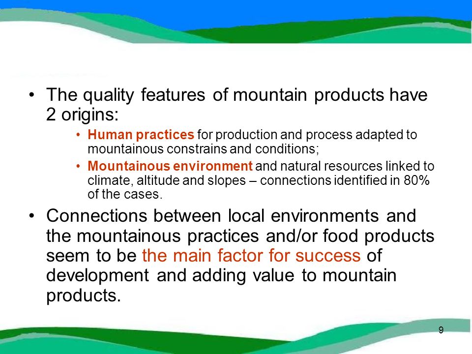 9 The quality features of mountain products have 2 origins: Human practices for production and process adapted to mountainous constrains and conditions; Mountainous environment and natural resources linked to climate, altitude and slopes – connections identified in 80% of the cases.
