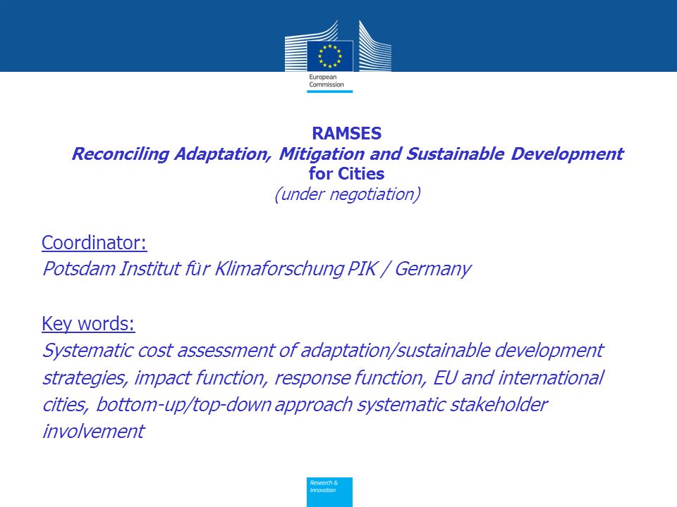 RAMSES Reconciling Adaptation, Mitigation and Sustainable Development for Cities (under negotiation) Coordinator: Potsdam Institut f ü r Klimaforschung PIK / Germany Key words: Systematic cost assessment of adaptation/sustainable development strategies, impact function, response function, EU and international cities, bottom-up/top-down approach systematic stakeholder involvement