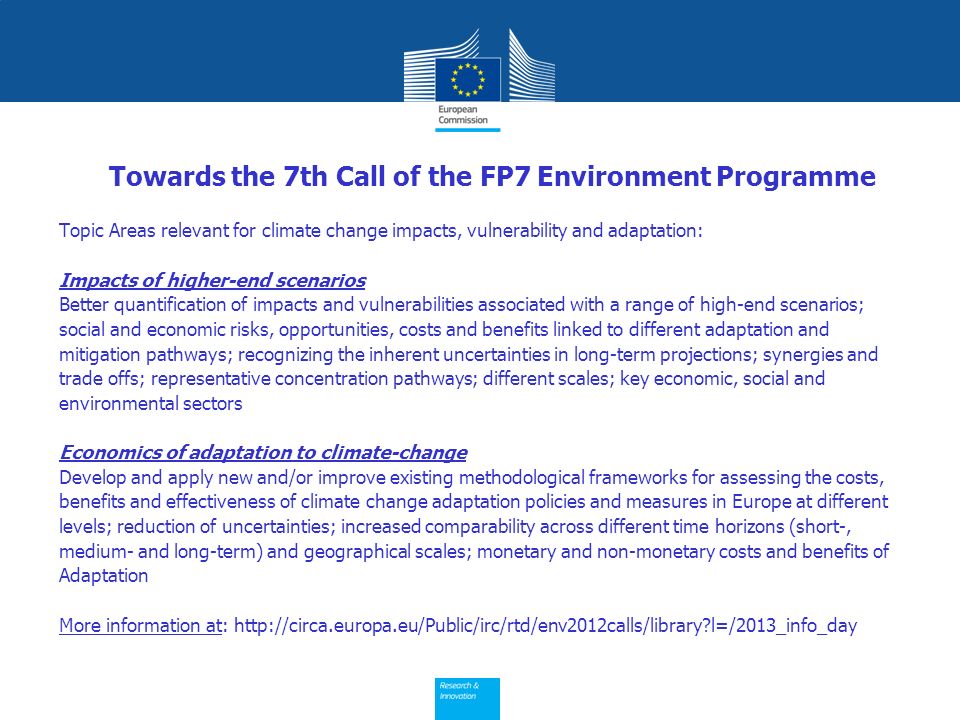 Towards the 7th Call of the FP7 Environment Programme Topic Areas relevant for climate change impacts, vulnerability and adaptation: Impacts of higher-end scenarios Better quantification of impacts and vulnerabilities associated with a range of high-end scenarios; social and economic risks, opportunities, costs and benefits linked to different adaptation and mitigation pathways; recognizing the inherent uncertainties in long-term projections; synergies and trade offs; representative concentration pathways; different scales; key economic, social and environmental sectors Economics of adaptation to climate-change Develop and apply new and/or improve existing methodological frameworks for assessing the costs, benefits and effectiveness of climate change adaptation policies and measures in Europe at different levels; reduction of uncertainties; increased comparability across different time horizons (short-, medium- and long-term) and geographical scales; monetary and non-monetary costs and benefits of Adaptation More information at:   l=/2013_info_day