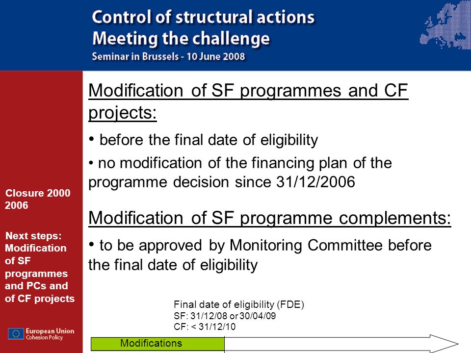 Modification of SF programmes and CF projects: before the final date of eligibility no modification of the financing plan of the programme decision since 31/12/2006 Modification of SF programme complements: to be approved by Monitoring Committee before the final date of eligibility Closure Next steps: Modification of SF programmes and PCs and of CF projects Final date of eligibility (FDE) SF: 31/12/08 or 30/04/09 CF: < 31/12/10 Modifications
