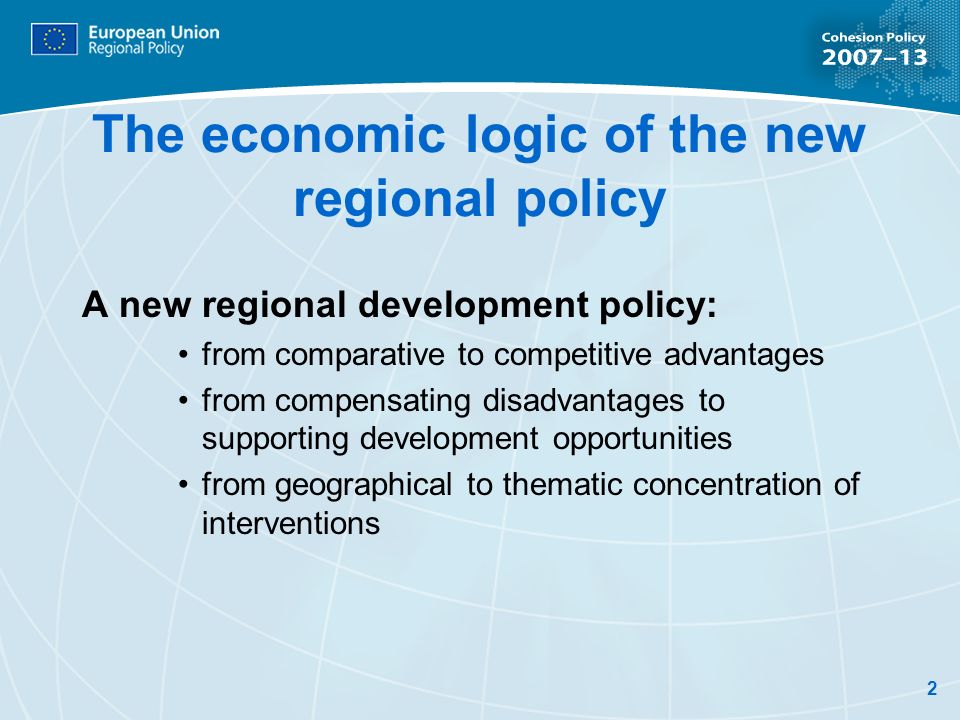 2 The economic logic of the new regional policy A new regional development policy: from comparative to competitive advantages from compensating disadvantages to supporting development opportunities from geographical to thematic concentration of interventions