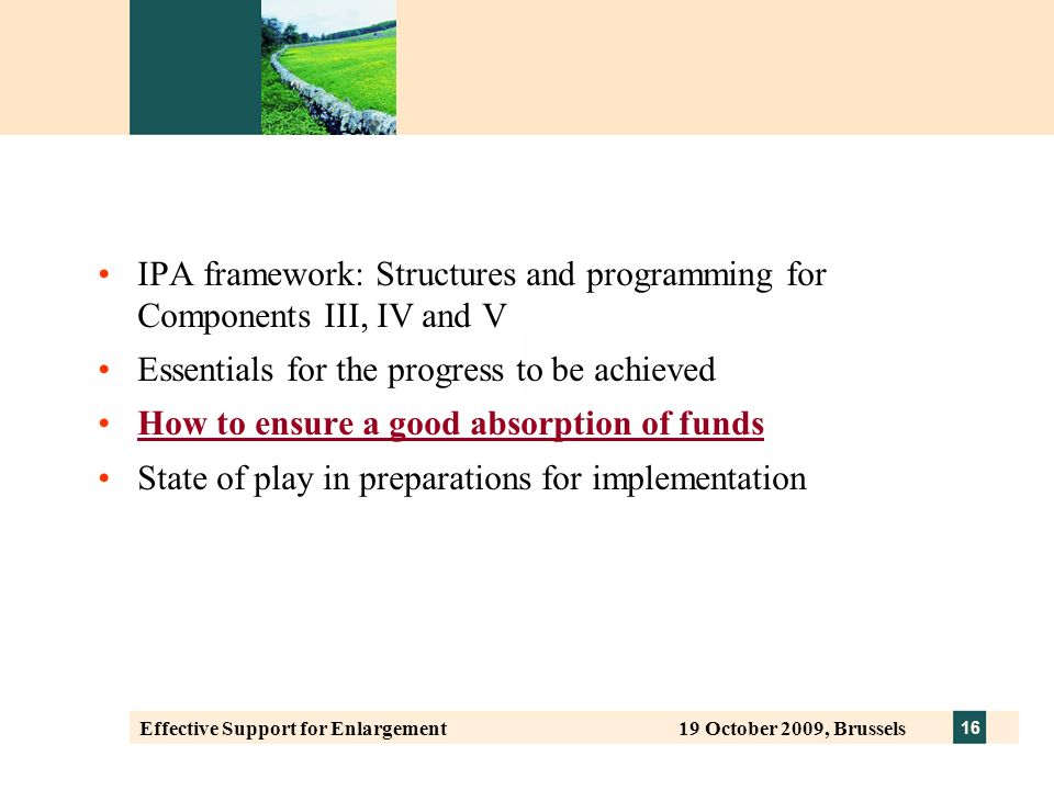 16 Effective Support for Enlargement 19 October 2009, Brussels IPA framework: Structures and programming for Components III, IV and V Essentials for the progress to be achieved How to ensure a good absorption of funds State of play in preparations for implementation