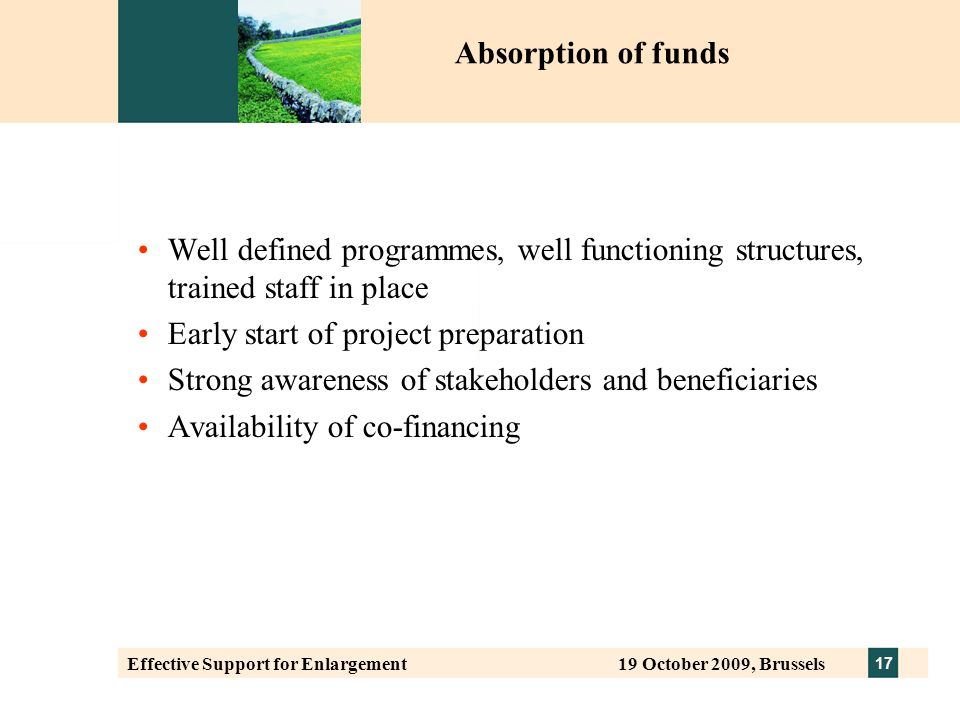 17 Effective Support for Enlargement 19 October 2009, Brussels Well defined programmes, well functioning structures, trained staff in place Early start of project preparation Strong awareness of stakeholders and beneficiaries Availability of co-financing Absorption of funds