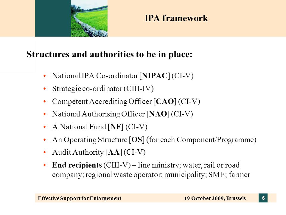 6 Effective Support for Enlargement 19 October 2009, Brussels Structures and authorities to be in place: National IPA Co-ordinator [NIPAC] (CI-V) Strategic co-ordinator (CIII-IV) Competent Accrediting Officer [CAO] (CI-V) National Authorising Officer [NAO] (CI-V) A National Fund [NF] (CI-V) An Operating Structure [OS] (for each Component/Programme) Audit Authority [AA] (CI-V) End recipients (CIII-V) – line ministry; water, rail or road company; regional waste operator; municipality; SME; farmer IPA framework