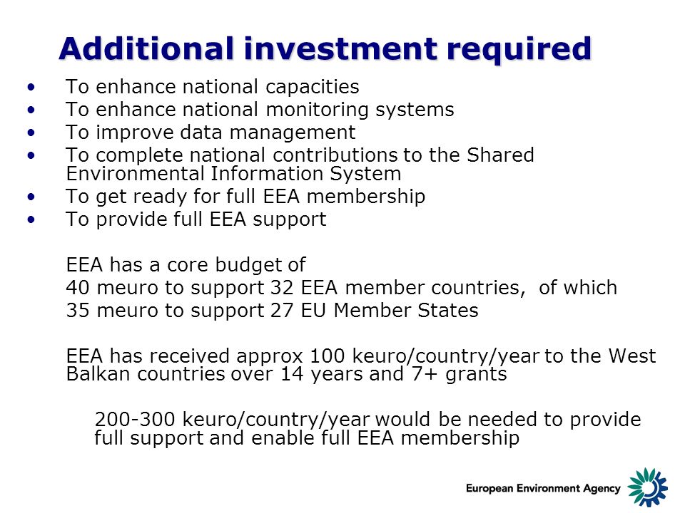 Additional investment required To enhance national capacities To enhance national monitoring systems To improve data management To complete national contributions to the Shared Environmental Information System To get ready for full EEA membership To provide full EEA support EEA has a core budget of 40 meuro to support 32 EEA member countries, of which 35 meuro to support 27 EU Member States EEA has received approx 100 keuro/country/year to the West Balkan countries over 14 years and 7+ grants keuro/country/year would be needed to provide full support and enable full EEA membership