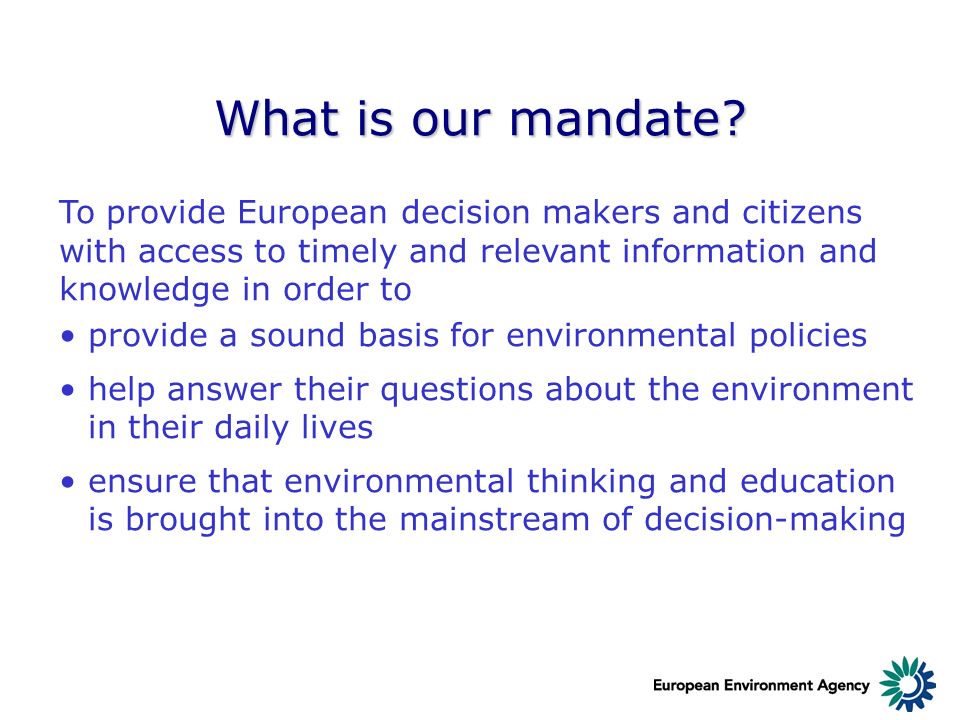 To provide European decision makers and citizens with access to timely and relevant information and knowledge in order to provide a sound basis for environmental policies help answer their questions about the environment in their daily lives ensure that environmental thinking and education is brought into the mainstream of decision-making What is our mandate