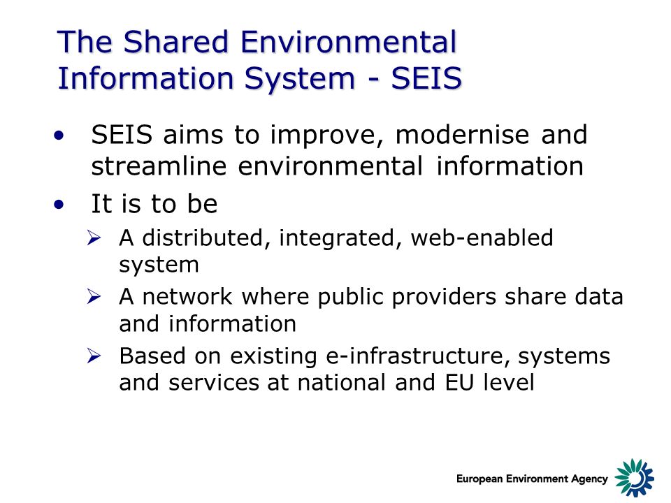 The Shared Environmental Information System - SEIS SEIS aims to improve, modernise and streamline environmental information It is to be A distributed, integrated, web-enabled system A network where public providers share data and information Based on existing e-infrastructure, systems and services at national and EU level