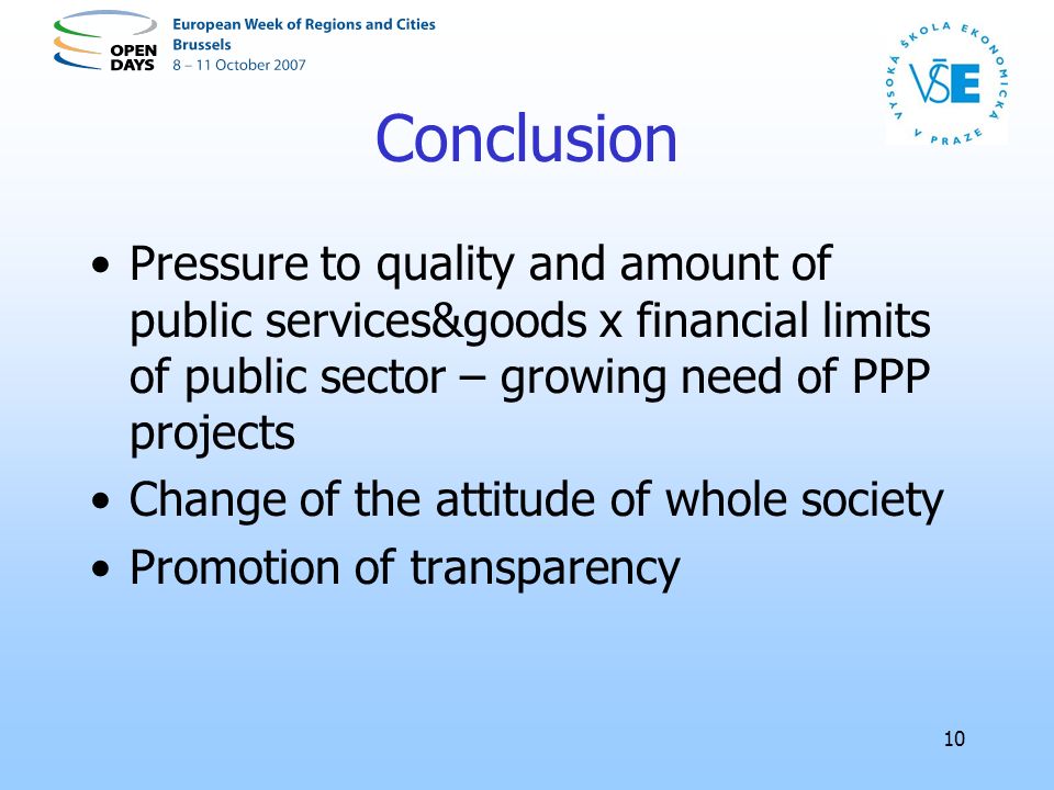 10 Conclusion Pressure to quality and amount of public services&goods x financial limits of public sector – growing need of PPP projects Change of the attitude of whole society Promotion of transparency