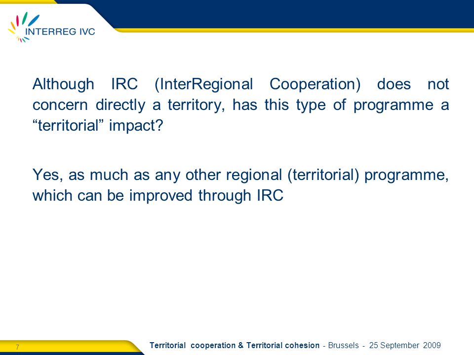 7 Territorial cooperation & Territorial cohesion - Brussels - 25 September 2009 Although IRC (InterRegional Cooperation) does not concern directly a territory, has this type of programme a territorial impact.
